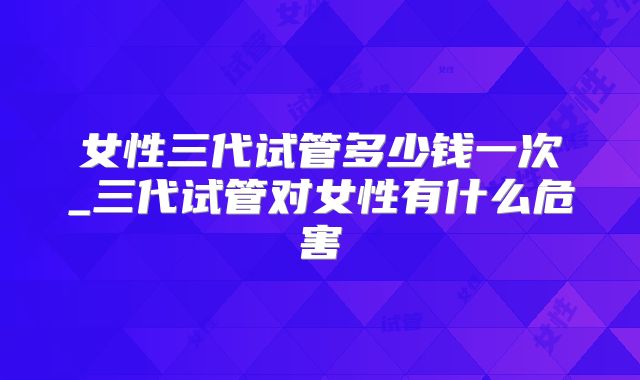 女性三代试管多少钱一次_三代试管对女性有什么危害