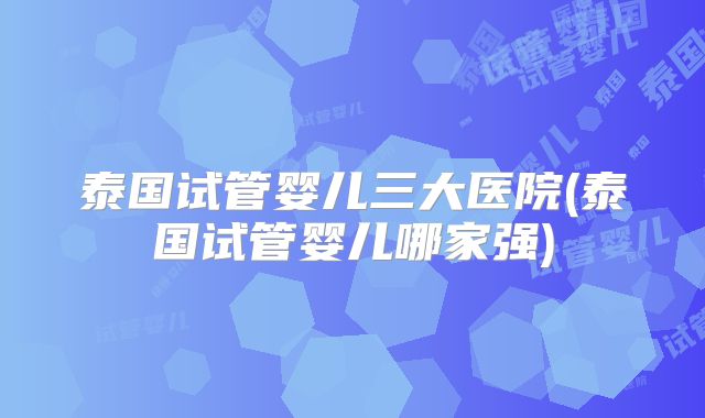 泰国试管婴儿三大医院(泰国试管婴儿哪家强)