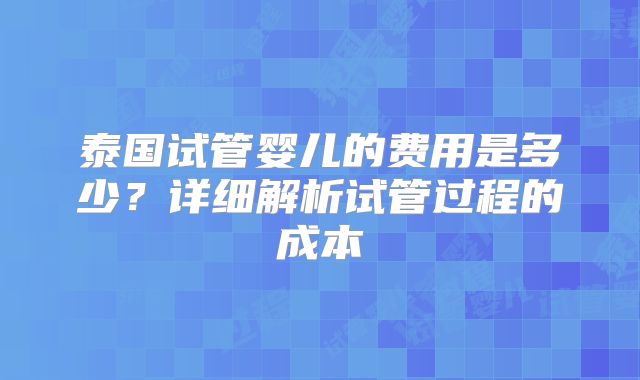 泰国试管婴儿的费用是多少？详细解析试管过程的成本