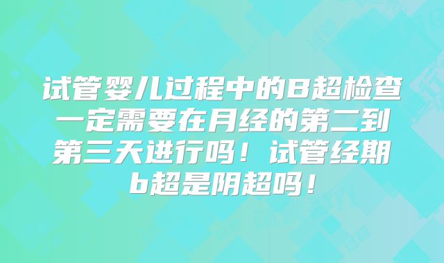 试管婴儿过程中的B超检查一定需要在月经的第二到第三天进行吗!试管经期b超是阴超吗!