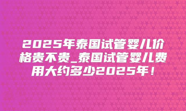 2025年泰国试管婴儿价格贵不贵_泰国试管婴儿费用大约多少2025年!