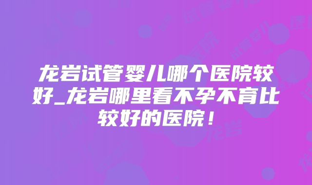 龙岩试管婴儿哪个医院较好_龙岩哪里看不孕不育比较好的医院!