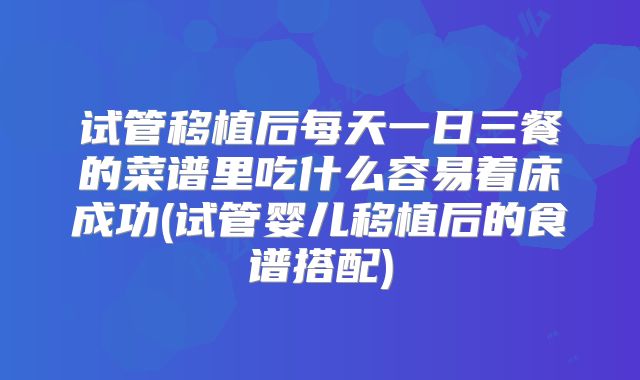试管移植后每天一日三餐的菜谱里吃什么容易着床成功(试管婴儿移植后的食谱搭配)
