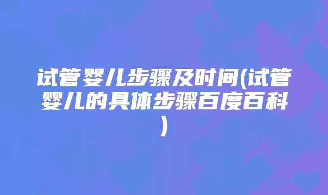试管婴儿步骤及时间(试管婴儿的具体步骤百度百科)