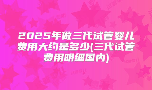 2025年做三代试管婴儿费用大约是多少(三代试管费用明细国内)
