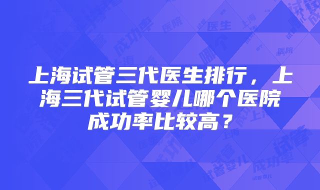 上海试管三代医生排行,上海三代试管婴儿哪个医院成功率比较高?