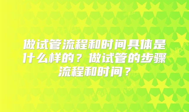做试管流程和时间具体是什么样的？做试管的步骤流程和时间？