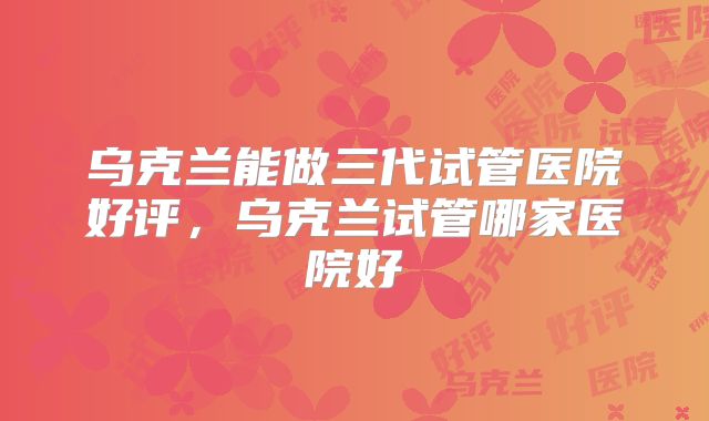 乌克兰能做三代试管医院好评，乌克兰试管哪家医院好
