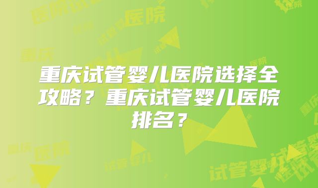 重庆试管婴儿医院选择全攻略？重庆试管婴儿医院排名？