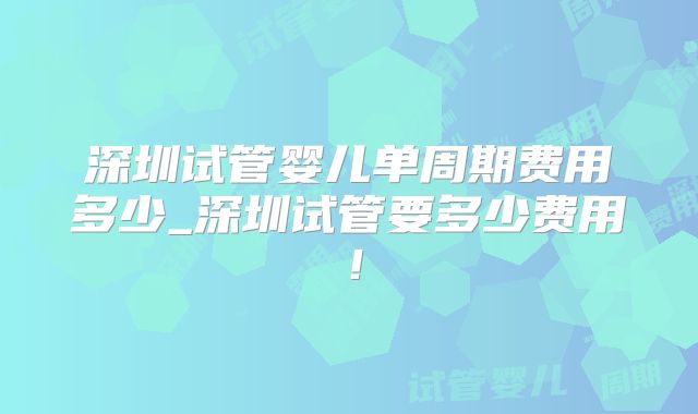 深圳试管婴儿单周期费用多少_深圳试管要多少费用!