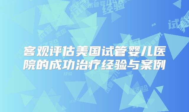 客观评估美国试管婴儿医院的成功治疗经验与案例