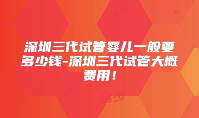 深圳三代试管婴儿一般要多少钱-深圳三代试管大概费用!