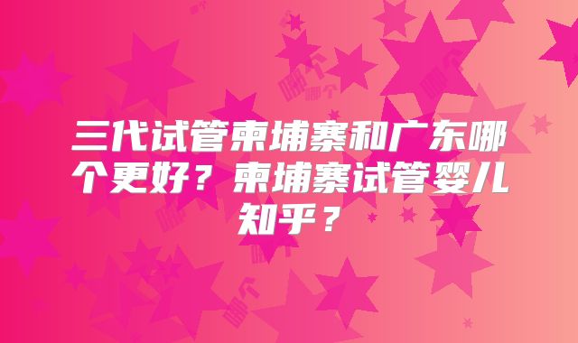 三代试管柬埔寨和广东哪个更好?柬埔寨试管婴儿知乎?