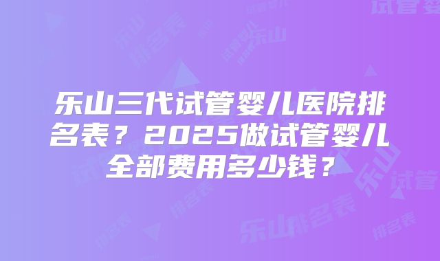 乐山三代试管婴儿医院排名表?2025做试管婴儿全部费用多少钱?