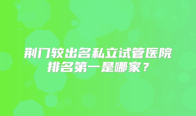 荆门较出名私立试管医院排名第一是哪家？