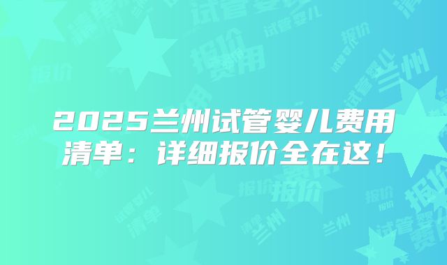 2025兰州试管婴儿费用清单:详细报价全在这!