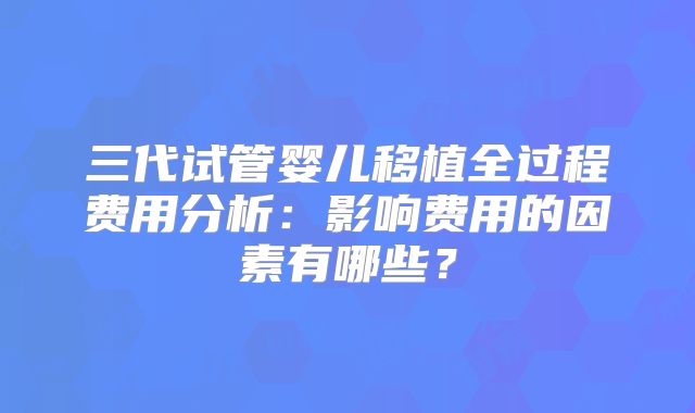 三代试管婴儿移植全过程费用分析:影响费用的因素有哪些?