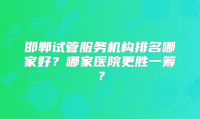邯郸试管服务机构排名哪家好?哪家医院更胜一筹?