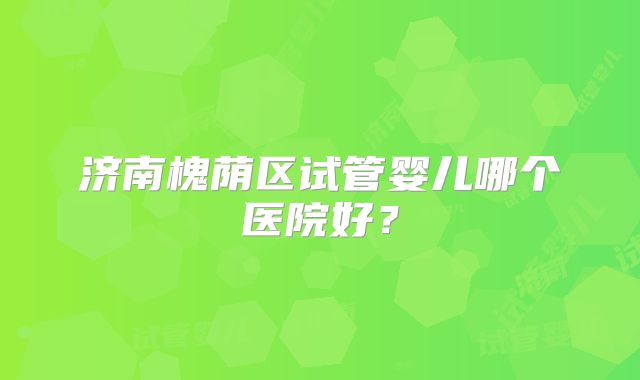 济南槐荫区试管婴儿哪个医院好?