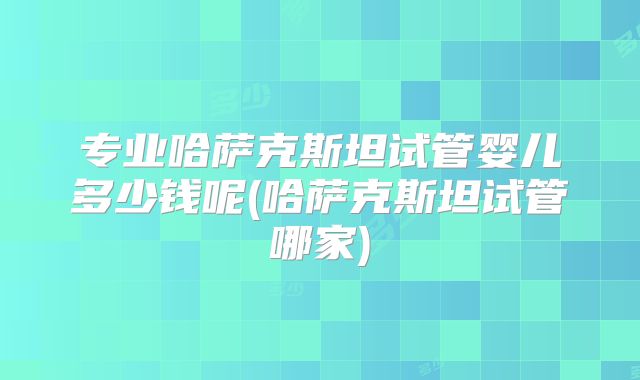 专业哈萨克斯坦试管婴儿多少钱呢(哈萨克斯坦试管哪家)
