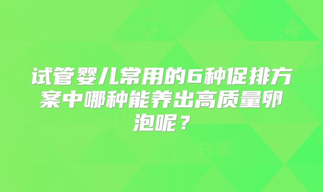 试管婴儿常用的6种促排方案中哪种能养出高质量卵泡呢？
