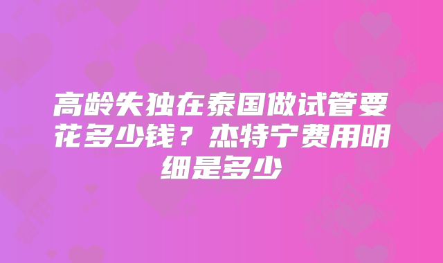 高龄失独在泰国做试管要花多少钱？杰特宁费用明细是多少