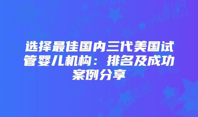 选择最佳国内三代美国试管婴儿机构：排名及成功案例分享