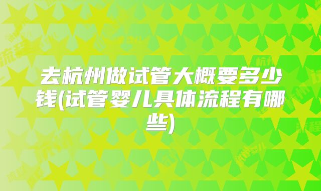 去杭州做试管大概要多少钱(试管婴儿具体流程有哪些)
