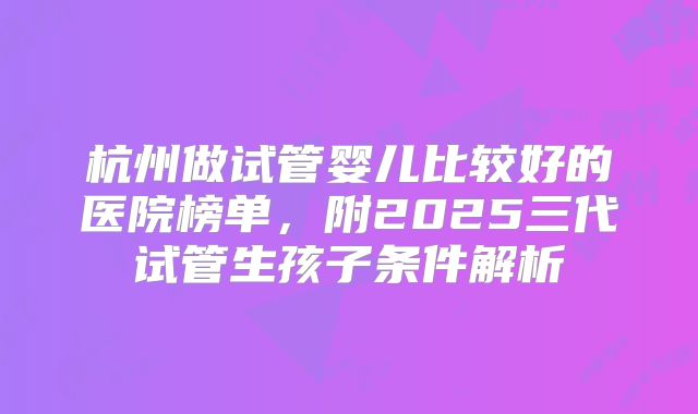 杭州做试管婴儿比较好的医院榜单,附2025三代试管生孩子条件解析