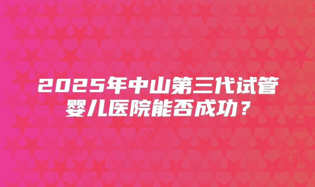 2025年中山第三代试管婴儿医院能否成功？