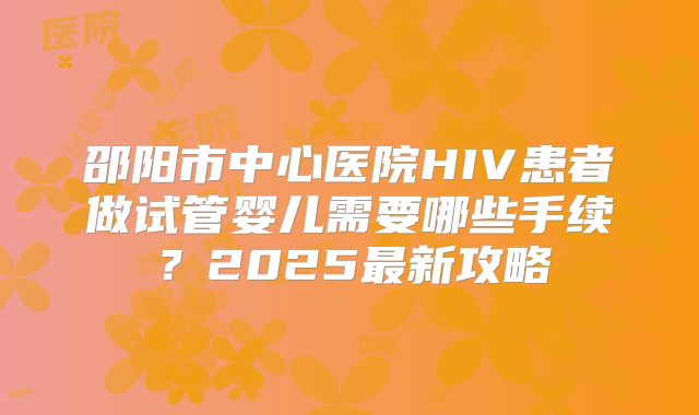 邵阳市中心医院HIV患者做试管婴儿需要哪些手续?2025最新攻略