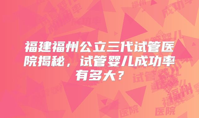 福建福州公立三代试管医院揭秘,试管婴儿成功率有多大?