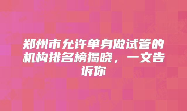 郑州市允许单身做试管的机构排名榜揭晓,一文告诉你