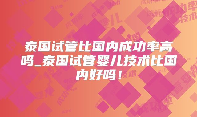 泰国试管比国内成功率高吗_泰国试管婴儿技术比国内好吗!
