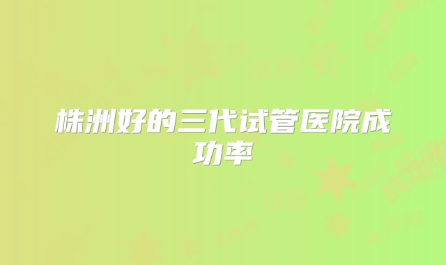 株洲好的三代试管医院成功率