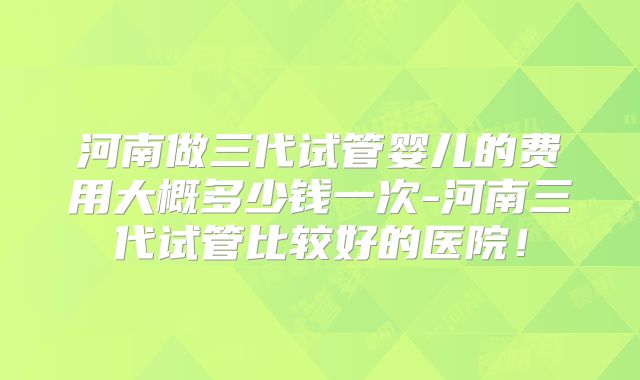河南做三代试管婴儿的费用大概多少钱一次-河南三代试管比较好的医院！