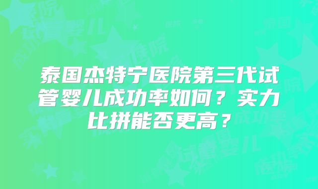 泰国杰特宁医院第三代试管婴儿成功率如何?实力比拼能否更高?