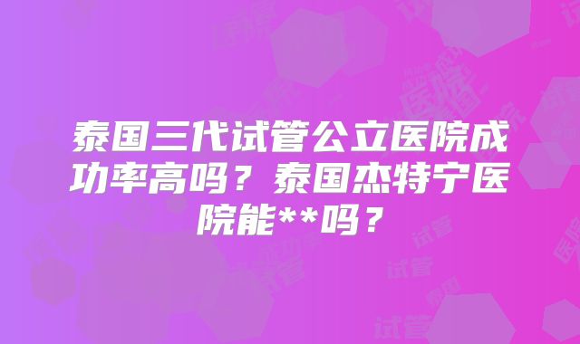泰国三代试管公立医院成功率高吗？泰国杰特宁医院能**吗？