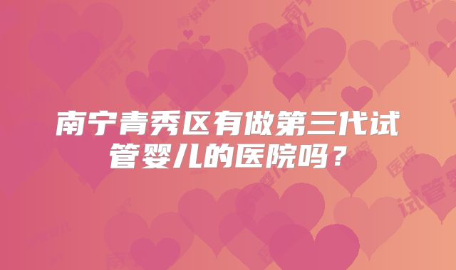 南宁青秀区有做第三代试管婴儿的医院吗？