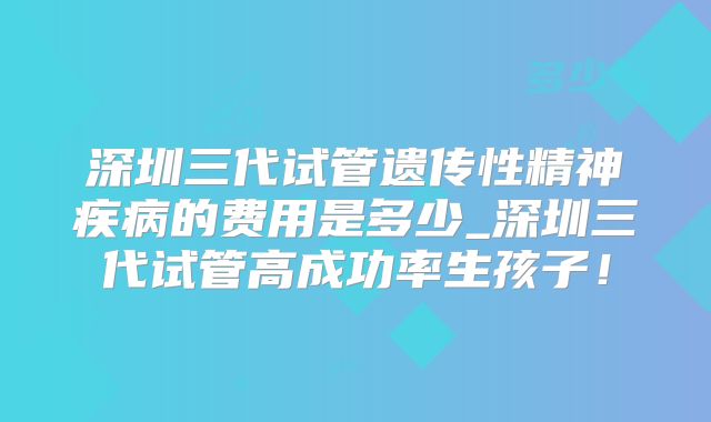 深圳三代试管遗传性精神疾病的费用是多少_深圳三代试管高成功率生孩子!