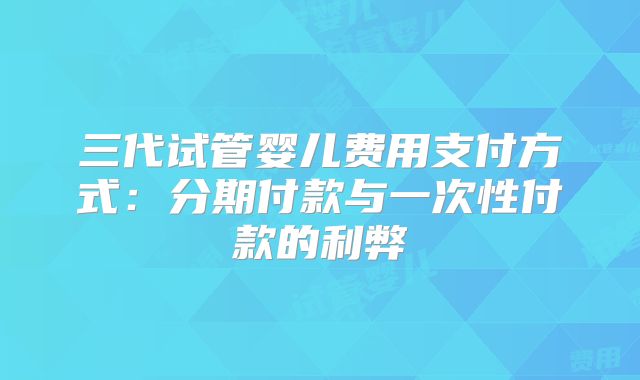 三代试管婴儿费用支付方式:分期付款与一次性付款的利弊