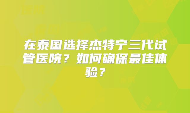 在泰国选择杰特宁三代试管医院？如何确保最佳体验？