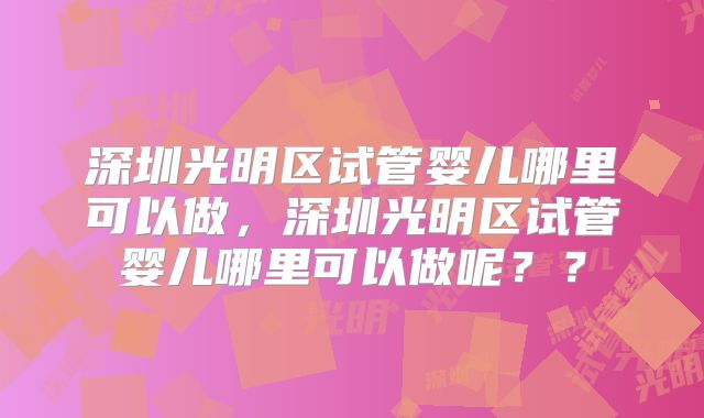 深圳光明区试管婴儿哪里可以做,深圳光明区试管婴儿哪里可以做呢??