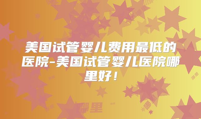 美国试管婴儿费用最低的医院-美国试管婴儿医院哪里好！