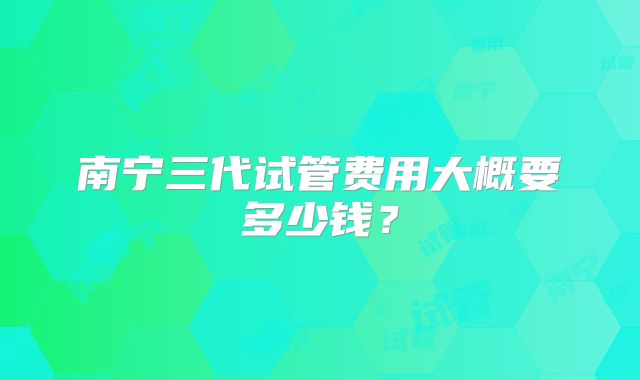 南宁三代试管费用大概要多少钱?
