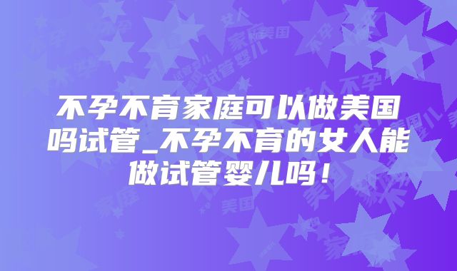 不孕不育家庭可以做美国吗试管_不孕不育的女人能做试管婴儿吗！