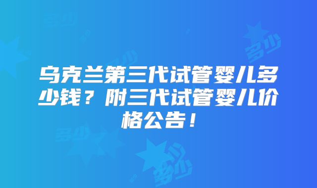 乌克兰第三代试管婴儿多少钱?附三代试管婴儿价格公告!