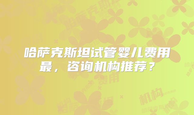 哈萨克斯坦试管婴儿费用最,咨询机构推荐?
