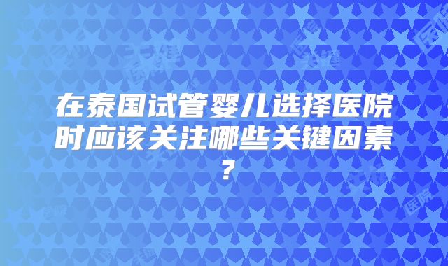 在泰国试管婴儿选择医院时应该关注哪些关键因素？
