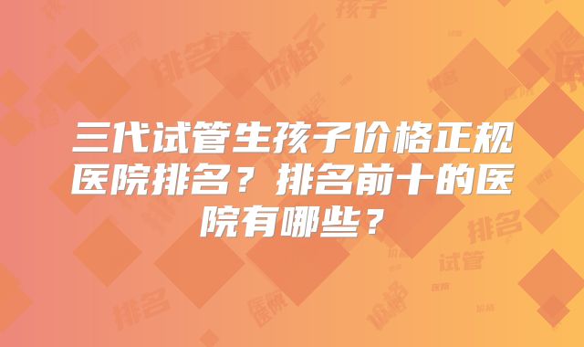三代试管生孩子价格正规医院排名?排名前十的医院有哪些?